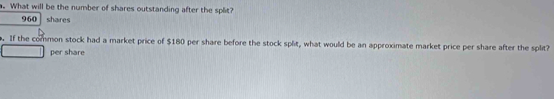 What will be the number of shares outstanding after the split?
960 shares 
. If the common stock had a market price of $180 per share before the stock split, what would be an approximate market price per share after the split? 
per share