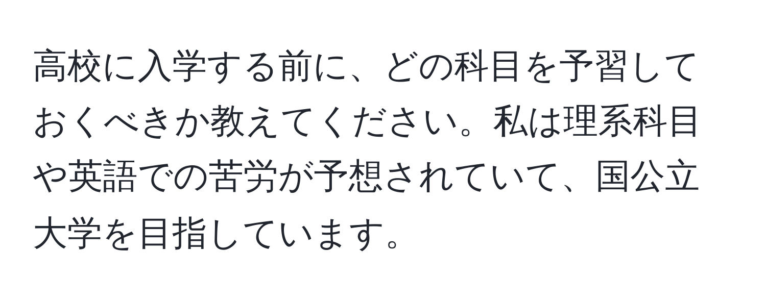 高校に入学する前に、どの科目を予習しておくべきか教えてください。私は理系科目や英語での苦労が予想されていて、国公立大学を目指しています。