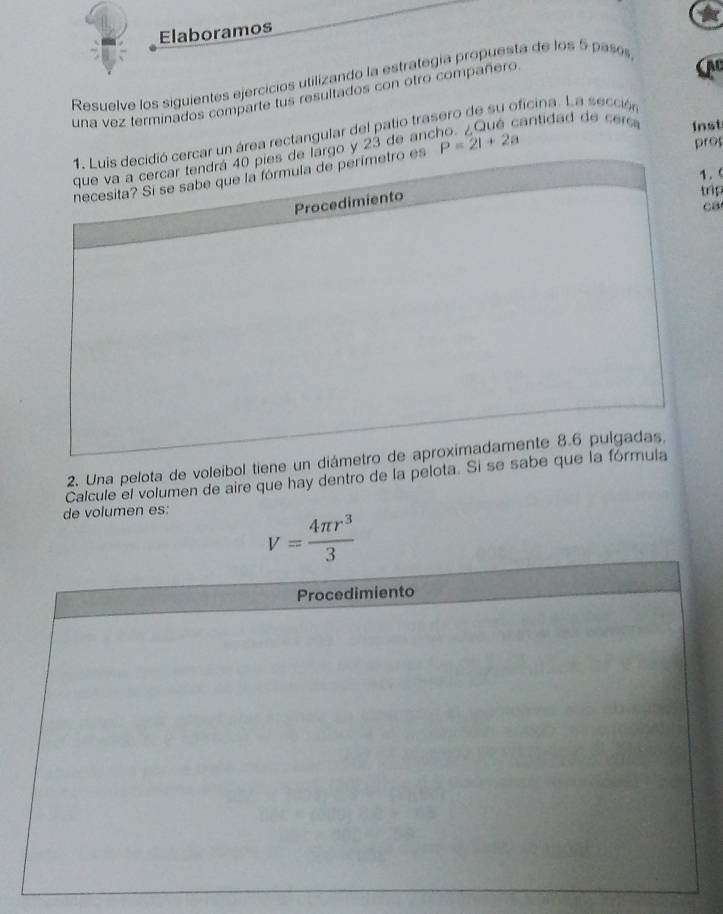 Elaboramos 
Resuelve los siguientes ejercicios utilizando la estrategía propuesta de los 5 pasos 
una vez terminados comparte tus resultados con otro compañero 
AC 
n área rectangular del patio trasero de su oficina. La sección 
o y 23 de ancho. ¿Qué cantidad de cec Inst
P=2l+2a
pro 
. 
rip 
ca 
2. Una pelota de voleíbol tiene un di 
Calcule el volumen de aire que hay dentro de la pelota. Si se sabe 
de volumen es:
v= 4π r^3/3 