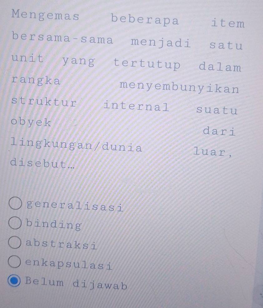 Mengemas beberapa item
bersama-sama menjadi satu
unit yang tertutup dalam
rangka menyembunyikan
struktur internal suatu
oby ek
dari
lingkungan/dunia luar,
disebut...
generalisasi
binding
abstraksi
enkapsulasi
Belum dijawab