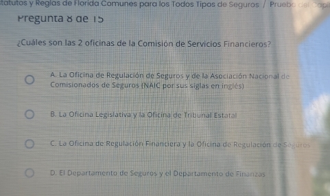 statutos y Reglas de Florida Comunes para los Todos Tipos de Seguros / Pruebo del Cap
Pregunta 8 de 15
¿Cuáles son las 2 oficinas de la Comisión de Servicios Financieros?
A. La Oficina de Regulación de Seguros y de la Asociación Nacional de
Comisionados de Seguros (NAIC por sus siglas en inglés)
B. La Oficina Legislativa y la Oficina de Tribunal Estatal
C. La Oficina de Regulación Financiera y la Oficina de Regulación de Seguros
D. El Departamento de Seguros y el Departamento de Finanzas