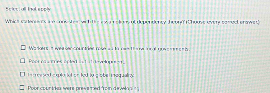 Select all that apply
Which statements are consistent with the assumptions of dependency theory? (Choose every correct answer.)
Workers in weaker countries rose up to overthrow local governments.
Poor countries opted out of development.
Increased exploitation led to global inequality.
Poor countries were prevented from developing.