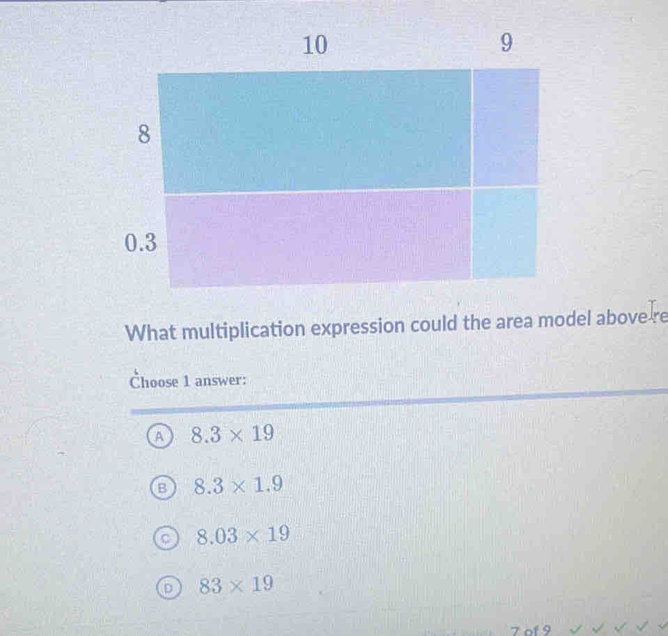 What multiplication expression could the area model above re
Choose 1 answer:
A 8.3* 19
B 8.3* 1.9
8.03* 19
D 83* 19
7 of 9