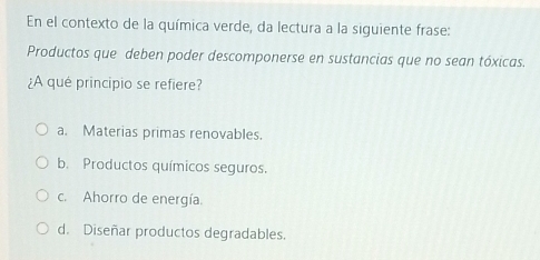 En el contexto de la química verde, da lectura a la siguiente frase:
Productos que deben poder descomponerse en sustancias que no sean tóxicas.
¿A qué principio se refiere?
a. Materias primas renovables.
b. Productos químicos seguros.
c. Ahorro de energía.
d. Diseñar productos degradables.