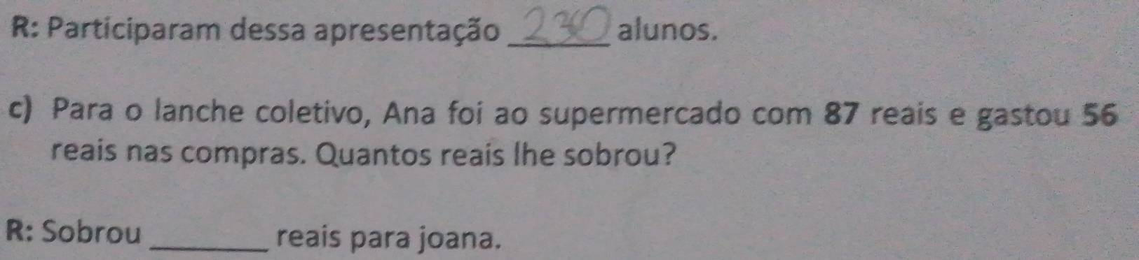 R: Participaram dessa apresentação _alunos. 
c) Para o lanche coletivo, Ana foi ao supermercado com 87 reais e gastou 56
reais nas compras. Quantos reais lhe sobrou? 
R: Sobrou _reais para joana.