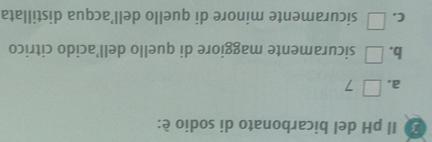 Il pH del bicarbonato di sodio é:
a, □ 7
b. □ sicuramente maggiore di quello dell’acido citrico
C. □ sicuramente minore di quello dell’acqua distillata