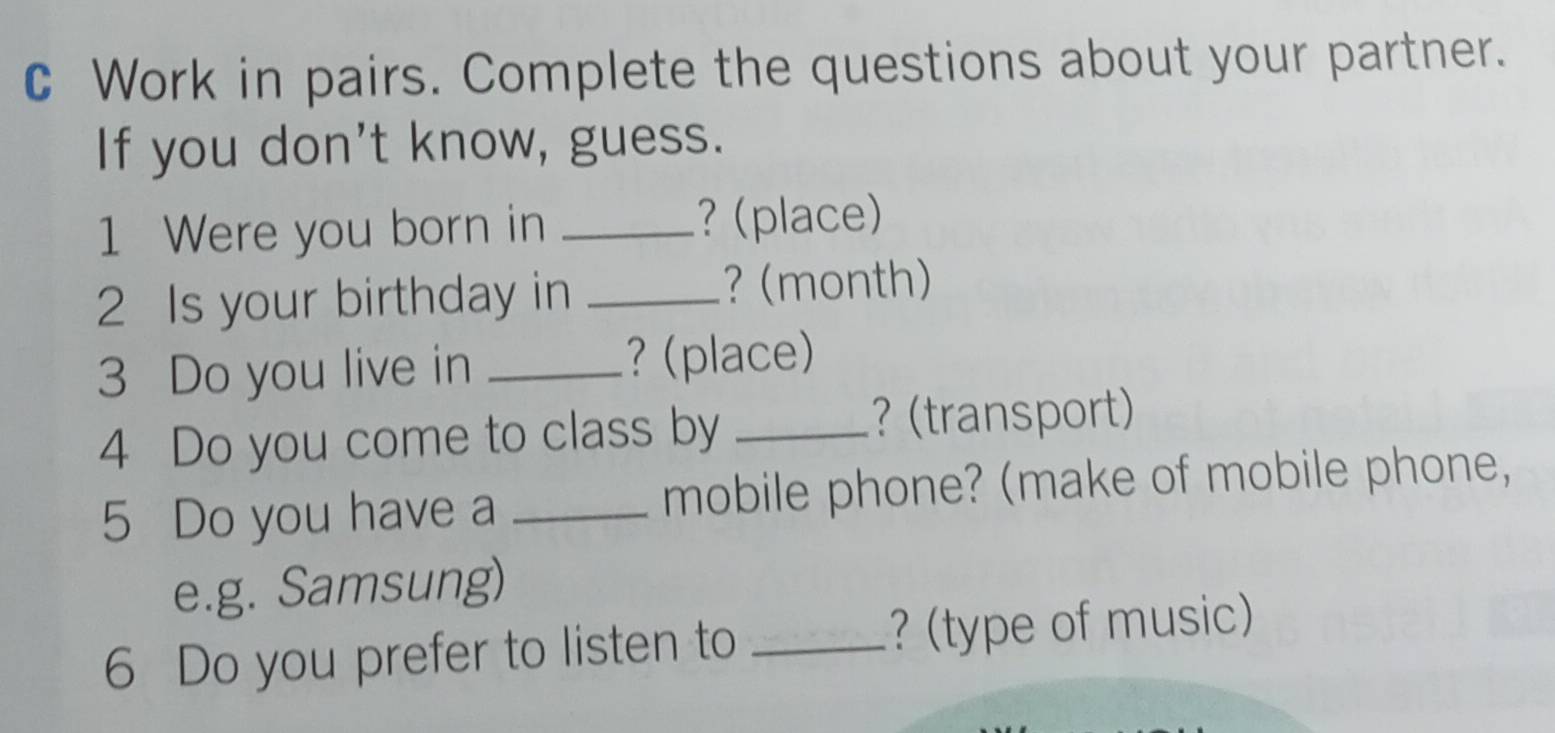 Work in pairs. Complete the questions about your partner. 
If you don't know, guess. 
1 Were you born in _? (place) 
2 Is your birthday in_ 
? (month) 
3 Do you live in _? (place) 
4 Do you come to class by _? (transport) 
5 Do you have a _mobile phone? (make of mobile phone, 
e.g. Samsung) 
6 Do you prefer to listen to _? (type of music)