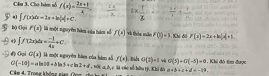 Cho hàm số f(x)= (2x+1)/x . 
a) ∈t f(x)dx=2x+ln |x|+C. 
b) Gọi F(x) là một nguyên hàm của hàm số f(x) và thỏa mãn F(1)=3. Khi đó F(x)=2x+ln |x|+1. 
c) ∈t f'(2x)dx= (-1)/4x +C. 
d) Gọi G(x) là một nguyên hàm của hàm số f(x). Biết G(2)=1 và G(5)+G(-5)=0. Khi đó tìm được
G(-10)=aln 10+bln 5+cln 2+d , với a, b, c là các số hữu tỷ. Khi đó a+b+c+d=-19. 
Câu 4. Trong không gian Oxy c