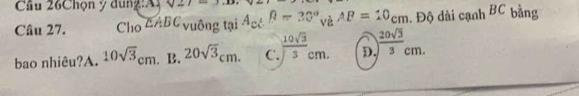 Cầu 26Chọn ý đùng:Ay sqrt(2)7 
Câu 27. Cho △ ABC vuông tại A_c và AB=10cm. Độ dài cạnh BC bằng
bao nhiêu?A. 10sqrt(3)cm. B. 20sqrt(3)cm. C.  10sqrt(3)/3 cm. D.  20sqrt(3)/3 cm.