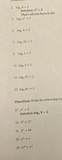 log _x4=2 x^2=4
Solution: 
That's all you have to do! 
3. log _xx^2=2
5. log _x4=2
7. log _232=5
9. log _11=5
11. log _k3=5
13. log _525=2
15. log _981=2
Directions: Write the following ex 
17. x^2=9
Solution: log _x9=2
19. 3^3=27
21. 2^6=64
23. a^n=r
25. w^4=x^2