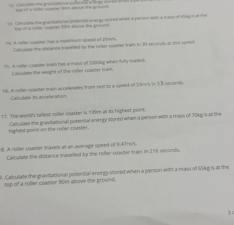 Calculate the gravitational potential energy stored when a pert 
top of a roller coaster 94m above the ground. 
13. Calculate the gravitational potential energy stored when a person with a mass of 45kg is at the 
top of a roller coaster 33m above the ground. 
14. A roller coaster has a maximum speed of 25m/s. 
Calculate the distance travelled by the roller coaster train in 30 seconds at this speed. 
15. A roller coaster train has a mass of 5000kg when fully loaded. 
Calculate the weight of the roller coaster train. 
16. A roller coaster train accelerates from rest to a speed of 53m/s in 3.8 seconds. 
Calculate its acceleration. 
17. The world's tallest roller coaster is 139m at its highest point. 
Calculate the gravitational potential energy stored when a person with a mass of 70kg is at the 
highest point on the roller coaster. 
8. A roller coaster travels at an average speed of 9.47m/s. 
Calculate the distance travelled by the roller coaster train in 216 seconds. 
9. Calculate the gravitational potential energy stored when a person with a mass of 65kg is at the 
top of a roller coaster 90m above the ground. 
3