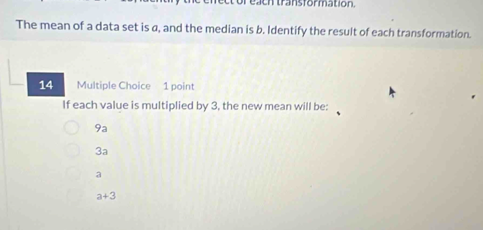 or each transformation,
The mean of a data set is a, and the median is b. Identify the result of each transformation.
14 Multiple Choice 1 point
If each value is multiplied by 3, the new mean will be:
9a
3a
a
a+3