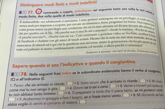 Distinguere modi finiti e modi indefiniti
□× 77.  Lavorando a coppie, sottolineate nel seguente testo una volta le voci verbal a
modo finito, due volte quelle di modo indefinito.
indiscutibile: noi adolescenti ci annoiamo. I miei genitori sostengono sia un privilegio; ci vuole ua ri
senza aiutí per imparare a scoprire, per cercare un interesse e, forse, progettare un futuro. Non capisoó pri
come possa essere un privilegio una condizione che mi fa stare sdraiata sul divano davanti allo schero a
che per quattro ore di fila. «Ma perché non ti stacchi dal computer?» chiede la mamma. «Perché mi ano
«E perché non esci?», «Perché non mi va». Cosi continuerò a guardare video su YouTube, scrollare la bon
di Facebook e chattare con gli amici di touch screen. Dicono che la noia sia uno stato mentale, dovato al
mancanza di stimoli ed è qui che la questione non mi torna: siamo la generazione che ha più spuntià tun
nata col palmare in mano, continuamente connessa col mondo, e allora perché ci annoiamo?
Sedicenni e annoiati: che fare? di Amalia, 27esimaora.comer
Sapere quando si usa l’indicativo e quando il congiuntivo
□ □ 78. Nelle seguenti frasi indica se le subordinate evidenziate hanno il verbo al congiuntive
(C) o all’indicativo (I).
1. Penso che sia arrivato in ritardo. □^(·)2 2. Sono sicuro che è arrivato in ritardo. □ · 3 Mí chiedo
come mai tu non venga in gita. □ · 4. Dimmi se ci sei a cena. □ · 5 , Verrei a trovarti più spesso, se
tu non abitassi tanto lontano. □ · 6 Ti preparerò la torta che ti piace tanto, se mi porterai i mirtilli
□ · 7. Andremmo in spiaggia a fare il bagno, se ci fosse meno vento. □ · 8. Mi domando se Carío
abbia voglia di venire al concerto di stasera. □