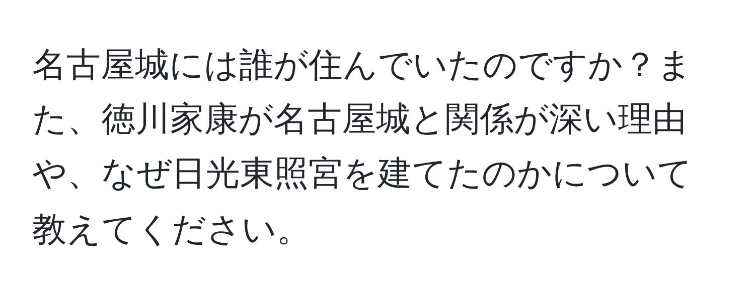 名古屋城には誰が住んでいたのですか？また、徳川家康が名古屋城と関係が深い理由や、なぜ日光東照宮を建てたのかについて教えてください。