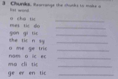 Chunks. Rearrange the chunks to make a 
list word. 
o cha tic_ 
mes tic do_ 
gan gi tic_ 
the tic n sy_ 
o me ge tric_ 
nom o ic ec_ 
ma cli tic_ 
ge er en tic_