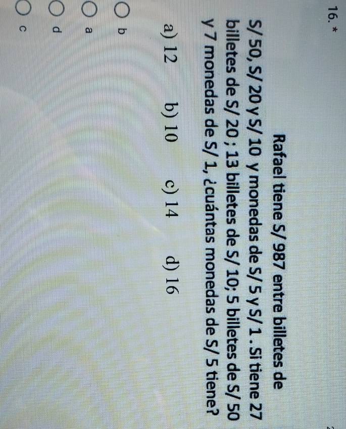 Rafael tiene S/ 987 entre billetes de
S/ 50, S/ 20 y S/ 10 y monedas de S/ 5 y S/ 1. Si tiene 27
billetes de S/ 20; 13 billetes de S/ 10; 5 billetes de S/ 50
y 7 monedas de S/ 1, ¿cuántas monedas de S/ 5 tiene?
a) 12 b) 10 c) 14 d) 16
b
a
d
C