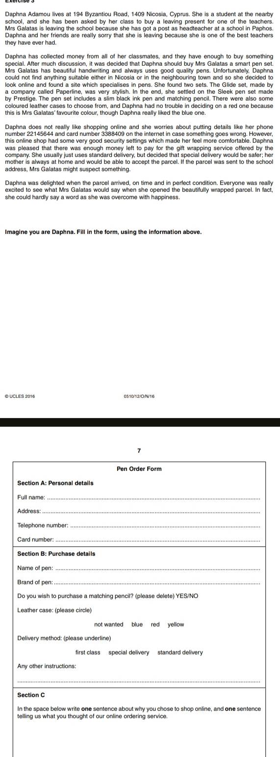 Daphna Adamou lives at 194 Byzantiou Road, 1409 Nicosia, Cyprus. She is a student at the nearby 
school, and she has been asked by her class to buy a leaving present for one of the teachers 
Mrs Galatas is leaving the school because she has got a post as headteacher at a school in Paphos 
Daphna and her friends are really sorry that she is leaving because she is one of the best teachers 
they have ever had. 
Daphna has collected money from all of her classmates, and they have enough to buy something 
Mrs Galatas has beautiful handwriting and always uses good quality pens. Unfortunately, Daphna 
look online and found a site which specialises in pens. She found two sets. The Glide set, made by 
a company called Paperline, was very stylish. In the end, she settled on the Sleek pen set made 
by Prestige. The pen set includes a s[im black ink pen and matching pencil. There were also some 
coloured leather cases to choose from, and Daphna had no trouble in deciding on a red one because 
this is Mrs Galatas' favourite colour, though Daphna really liked the blue one. 
Daphna does not really like shopping online and she worries about putting details like her phone 
this online shop had some very good security settings which made her feel more comfortable. Daphna 
was pleased that there was enough money left to pay for the gift wrapping service offered by the 
company. She usually just uses standard delivery, but decided that special delivery would be safer; her 
mother is always at home and would be able to accept the parcel. If the parcel was sent to the school 
address, Mrs Galatas might suspect something. 
Daphna was delighted when the parcel arrived, on time and in perfect condition. Everyone was really 
excited to see what Mrs Galatas would say when she opened the beautifully wrapped parcel. In fact 
she could hardly say a word as she was overcome with happiness. 
Imagine you are Daphna. Fill in the form, using the information above. 
© UCLES 2016 0510/12/O/N/16