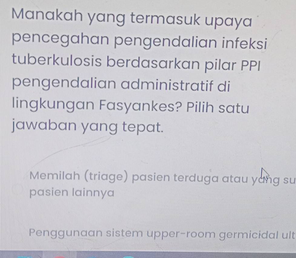 Manakah yang termasuk upaya
pencegahan pengendalian infeksi
tuberkulosis berdasarkan pilar PPI
pengendalian administratif di
lingkungan Fasyankes? Pilih satu
jawaban yang tepat.
Memilah (triage) pasien terduga atau yang su
pasien lainnya
Penggunaan sistem upper-room germicidal ult