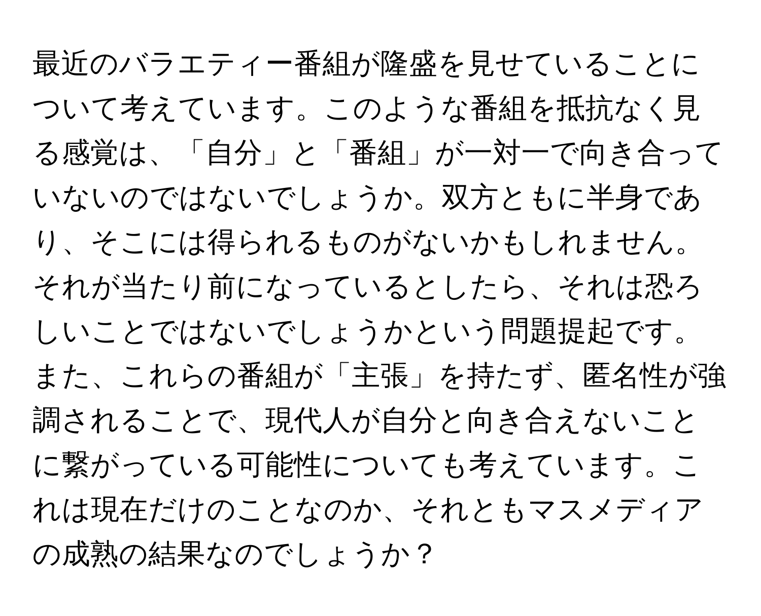 最近のバラエティー番組が隆盛を見せていることについて考えています。このような番組を抵抗なく見る感覚は、「自分」と「番組」が一対一で向き合っていないのではないでしょうか。双方ともに半身であり、そこには得られるものがないかもしれません。それが当たり前になっているとしたら、それは恐ろしいことではないでしょうかという問題提起です。また、これらの番組が「主張」を持たず、匿名性が強調されることで、現代人が自分と向き合えないことに繋がっている可能性についても考えています。これは現在だけのことなのか、それともマスメディアの成熟の結果なのでしょうか？