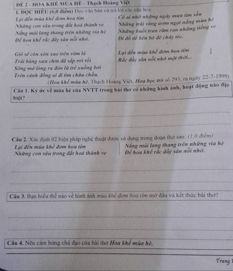 Đề 2 - HOA KHÊ MùA Hệ - Thạch Hoàng Việt 
1. ĐQC HIÊU (6,0 điểm) Đọc văn bản và trả lời các câu hỏi: 
Lại đến mùa khế đơm họa tim Có ai nhớ những ngày mưa tìm sấu 
Những con sâu trong đất hoá thành ve Những trái vàng ươm ngọt nẵng mùa hè 
Nẵng mãi lang thang trên những vĩa hè Những buổi trưa râm ran những tiếng ve 
Để hoa khế rắc đầy sân nỗi nhớ. Di đổ để bên bờ đê chấy tóc. 
Gió sẽ còn xôn xao trên vòm lá Lại đến mùa khế đơm hoa tím 
Trải bàng xưa chín đã sắp rơi rồi ắc đầy sân nổi nhớ một thời... 
Sông mở lòng ra đón lũ trẻ xuống bơi 
Trên cánh đồng ai đi tìm châu chấu. 
(Hoa khế mùa hè, Thạch Hoàng Việt, Hoa học trò số 293, ra ngày 22-7-1999) 
Câu 1. Ký ức về mùa hè của NVTT trong bài thơ có những hình ảnh, hoạt động nào đặc 
biệt? 
_ 
_ 
_ 
Câu 2. Xác định 02 biện pháp nghệ thuật được sử dụng trong đoạn thơ sau: (1.0 điểm) 
Lại đến mùa khế đơm hoa tim Nẵng mãi lang thang trên những via hè 
Những con sâu trong đất hoá thành ve Để hoa khế rắc đầy sân nổi nhớ. 
_ 
_ 
_ 
Câu 3. Bạn hiểu thế nào về hình ảnh mùa khế đơm hoa tim mở đầu và kết thúc bài thơ? 
_ 
_ 
_ 
_ 
Câu 4. Nêu cảm hững chủ đạo của bài thơ Hoa khề mùa hè. 
_ 
_ 
_ 
Trang 1