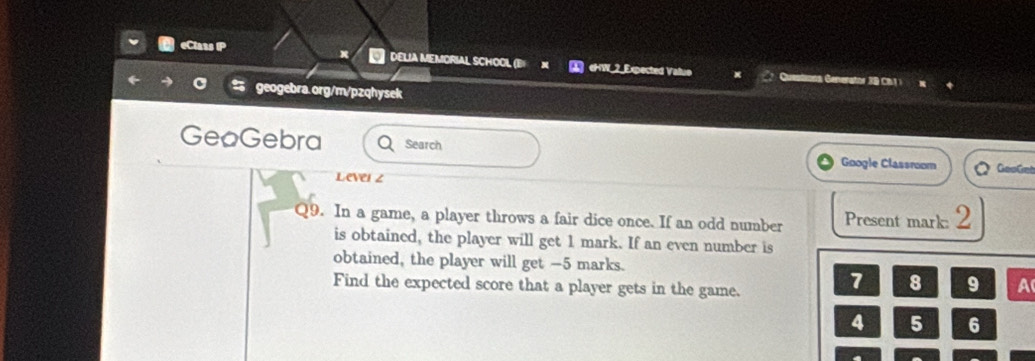 DELIA MEMORIAL SCHOOL (B eHW_2_Expected Valuo 
Cuest erator 3 9 C 
geogebra.org/m/pzqhysek 
GeoGebra Search Google Classroom GooCet 
Level z 
Q9. In a game, a player throws a fair dice once. If an odd number Present mark: 2
is obtained, the player will get 1 mark. If an even number is 
obtained, the player will get - 5 marks. 
Find the expected score that a player gets in the game.
7 8 9 A
4 5 6
