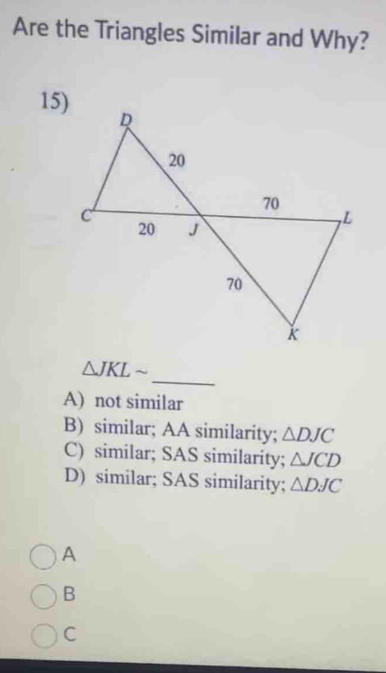 Are the Triangles Similar and Why?
15)
_
△ JKLsim
A) not similar
B) similar; AA similarity; △ DJC
C) similar; SAS similarity; △ JCD
D) similar; SAS similarity; △ DJC
A
B
C