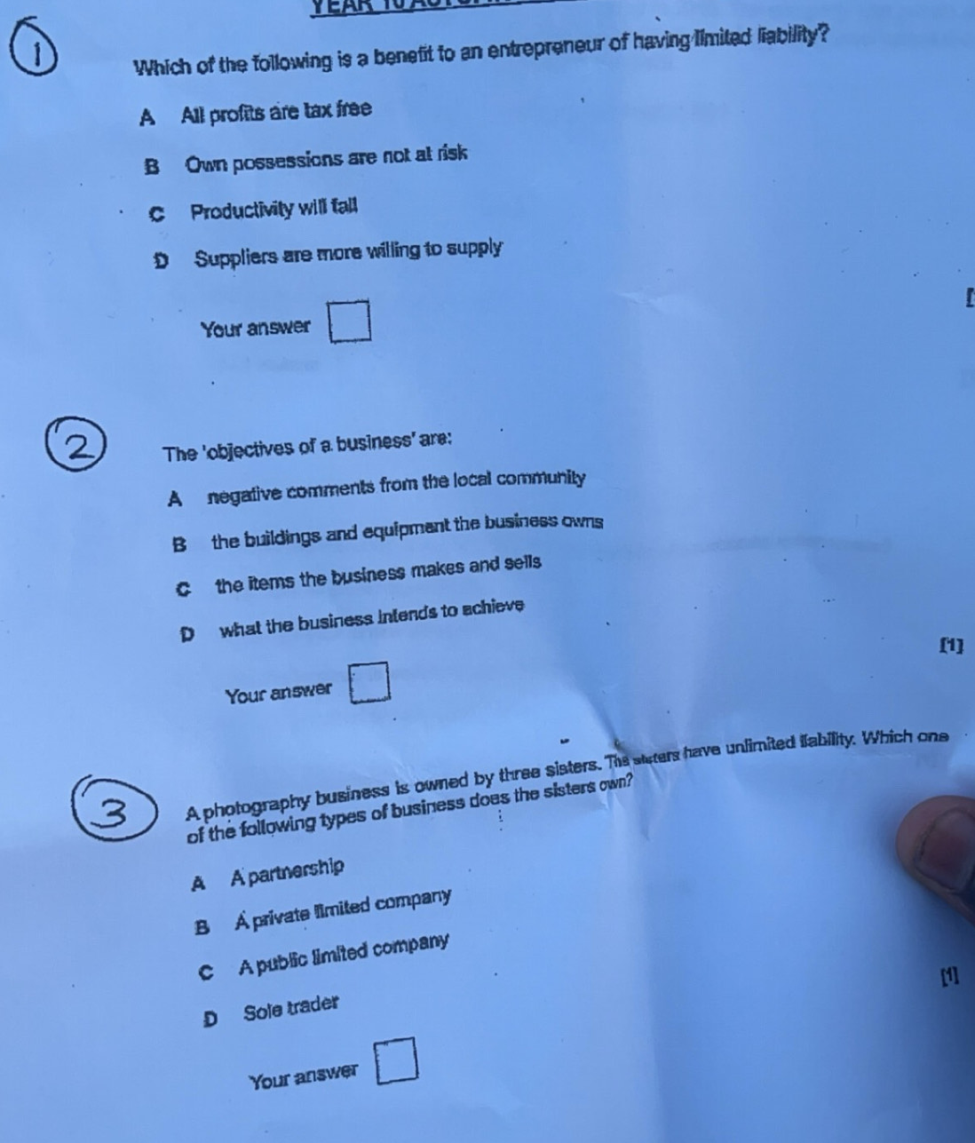 Which of the following is a benefit to an entrepreneur of having limited liability?
A All profits are tax free
B Own possessions are not at risk
C Productivity will fall
D Suppliers are more willing to supply
Your answer □ 
The 'objectives of a business' are:
A negative comments from the local community
B the buildings and equipment the business owns
C the items the business makes and sells
D what the business intends to achieve
[1]
Your answer □ 
A photography business is owned by three sisters. The staters have unlimited ifability. Which ons
of the following types of business does the sisters own?
A A partnership
B A private limited company
C A public limited company
D Sole trader
Your answer □