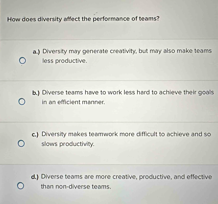 How does diversity affect the performance of teams?
a.) Diversity may generate creativity, but may also make teams
less productive.
b.) Diverse teams have to work less hard to achieve their goals
in an efficient manner.
c.) Diversity makes teamwork more difficult to achieve and so
slows productivity.
d.) Diverse teams are more creative, productive, and effective
than non-diverse teams.