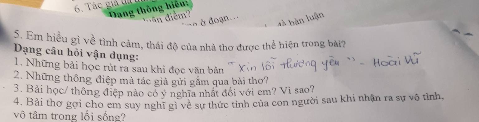 Tác giả đatị 
Dang thông hiều: 
' di 
5. Em hiểu gì về tình cảm, thái độ của nhà thơ được thể hiện trong bài? 
Dạng câu hỏi vận dụng: 
1. Những bài học rút ra sau khi đọc văn bản 
2. Những thông điệp mà tác giả gửi gắm qua bài thơ? 
3. Bài học/ thông điệp nào có ý nghĩa nhất đối với em? Vì sao? 
4. Bài thơ gợi cho em suy nghĩ gì về sự thức tỉnh của con người sau khi nhận ra sự vô tình, 
vô tâm trong lối sống?