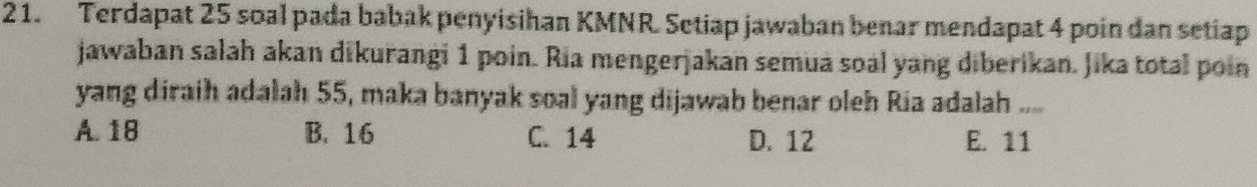 Terdapat 25 soal pada babak penyisihan KMNR. Setiap jawaban benar mendapat 4 poin dan setiap
jawaban salah akan dikurangi 1 poin. Ria mengerjakan semua soal yang diberikan. Jika total poin
yang diraih adalah 55, maka banyak soal yang dijawab benar oleh Ria adalah ....
A. 18 B. 16 C. 14 D. 12 E. 11