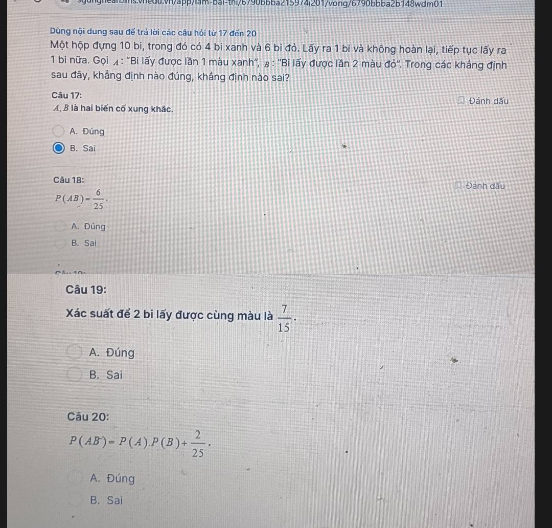 Dùng nội dung sau để trả lời các câu hỏi từ 17 đến 20
Một hộp đựng 10 bi, trong đó có 4 bi xanh và 6 bi đỏ. Lấy ra 1 bi và không hoàn lại, tiếp tục lấy ra
1 bi nữa. Gọi ◢ : ''Bi lấy được lần 1 màu xanh'', β : ''Bi lấy được lần 2 màu đỏ''. Trong các khẳng định
sau đây, khẳng định nào đúng, khẳng định nào sai?
Câu 17:
A, B là hai biến cố xung khắc. Đánh dấu
A. Đúng
B. Sai
Câu 18:
Đánh dầu
P(AB)= 6/25 ·
A. Đúng
B. Sai
Câu 19:
Xác suất để 2 bi lấy được cùng màu là  7/15 ·
A. Đúng
B. Sai
Câu 20:
P(AB^-)=P(A).P(B)+ 2/25 .
A. Đúng
B. Sai