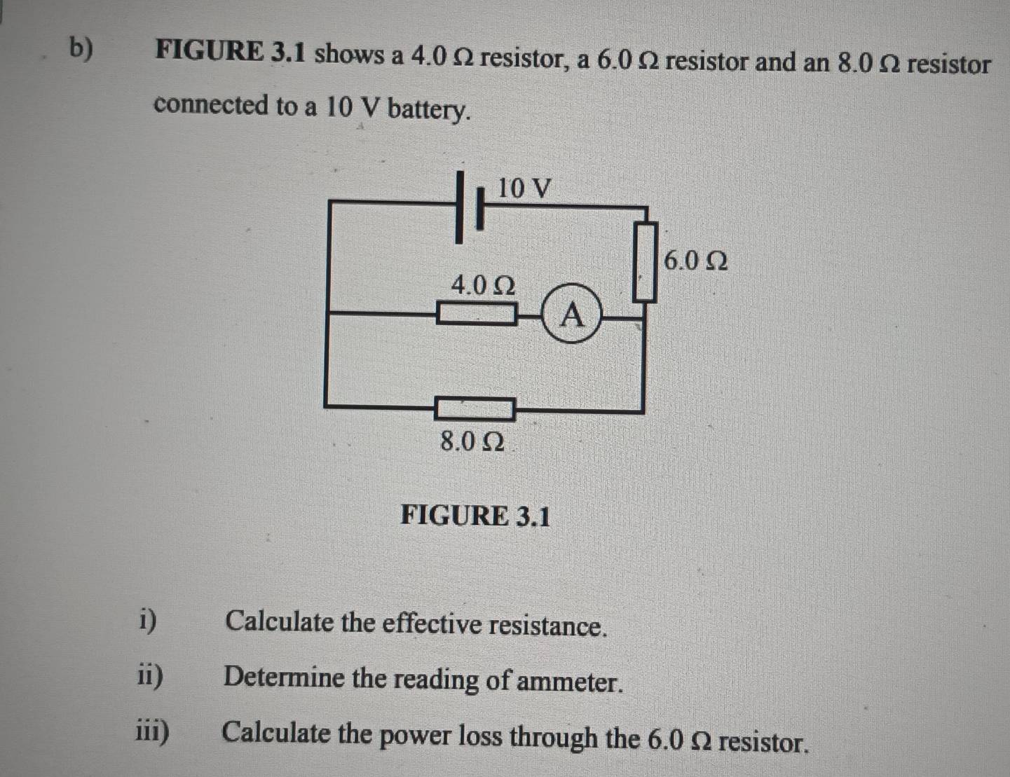 FIGURE 3.1 shows a 4.0 Ω resistor, a 6.0Ω resistor and an 8.0 Ω resistor 
connected to a 10 V battery.
10 V
6.0Ω
4.0Ω
A
8.0Ω
FIGURE 3.1 
i) Calculate the effective resistance. 
ii) Determine the reading of ammeter. 
iii) Calculate the power loss through the 6.0 Ω resistor.