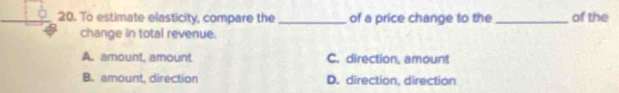 To estimate elasticity, compare the_ of a price change to the _of the
change in total revenue.
A. amount, amount C. direction, amount
B. amount, direction D. direction, direction