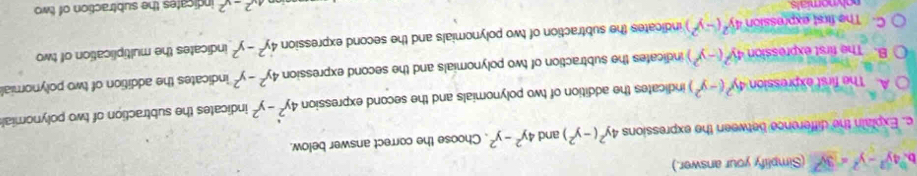 4y^2-y^2=3y^2 (Simplify your answer.)
c. Explain the difference between the expressions 4y^2(-y^2) and 4y^2-y^2. Choose the correct answer below.
A. The first expression 4y^2(-y^2) indicates the addition of two polynomials and the second expression 4y^2-y^2 indicates the subtraction of two polynomial
B. The first expression 4y^2(-y^2) indicates the subtraction of two polynomials and the second expression 4y^2-y^2 indicates the addition of two polynomial
C. The first expression 4y^2(-y^2) indicates the subtraction of two polynomials and the second expression 4y^2-y^2 indicates the multiplication of two
nolynomials
4x^2-x^2 indicates the subtraction of two