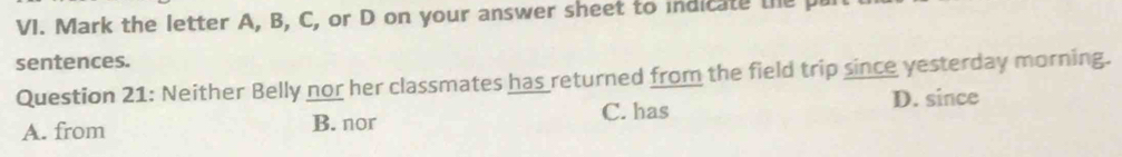 Mark the letter A, B, C, or D on your answer sheet to indicate the p
sentences.
Question 21: Neither Belly nor her classmates has returned from the field trip since yesterday morning.
A. from B. nor C. has D. since