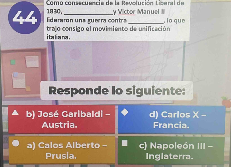 Como consecuencia de la Revolución Liberal de
44 1830, _y Victor Manuel II
lideraron una guerra contra , lo que
trajo consigo el movimiento de unificación
italiana.
Responde lo siguiente:
b) José Garibaldi - d) Carlos X -
Austria. Francia.
a) Calos Alberto - c) Napoleón III -
Prusia. Inglaterra.