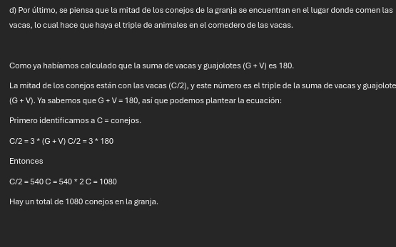 Por último, se piensa que la mitad de los conejos de la granja se encuentran en el lugar donde comen las 
vacas, lo cual hace que haya el triple de animales en el comedero de las vacas. 
Como ya habíamos calculado que la suma de vacas y guajolotes (G+V) es 180. 
La mitad de los conejos están con las vacas (C/2), y este número es el triple de la suma de vacas y guajolote
(G+V). Ya sabemos que G+V=180 , así que podemos plantear la ecuación: 
Primero identificamos a C= conejos. 
C /2=3*3(G+V) C /2=3*180
Entonces 
C /2=540C=540*2C=1080
Hay un total de 1080 conejos en la granja.