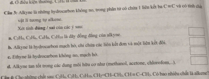 d. Ở điệu kiện thường, C₂H4 là chất kh.
Cầu 3: Alkyne là những hydrocarbon không no, trong phân từ có chứa 1 liên kết ba Cequiv C và có tính chất
vật lí tương tự alkene.
Xét tính đúng / sai của các ý sau:
a. C_2H_4, C_3H_6. C4Hs. C_5H_10 là dãy đồng đẳng của alkyne.
b. Alkyne là hydrocarbon mạch hở, chi chứa các liên kết đơn và một liên kết đôi.
c. Ethyne là hydrocarbon không no, mạch hở.
d. Alkyne tan tốt trong các dung môi hữu cơ như (methanol, acetone, chlorofom,..),
Câu 4: Cho những chất sau: C_2H_4. C_2H_2. C_5H_10.CH_2=CH-CH_3, CHequiv C-CH_3. Có bao nhiêu chất là alkene?