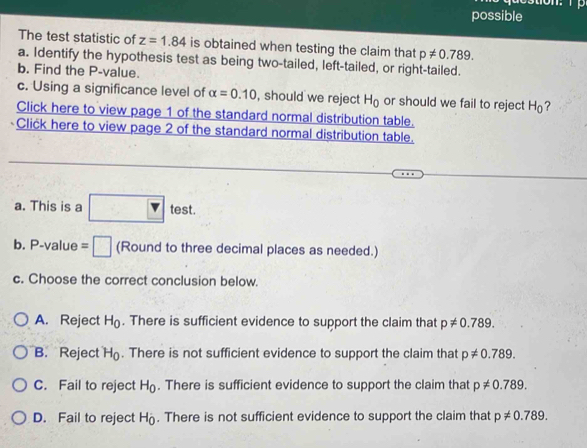 possible
The test statistic of z=1.84 is obtained when testing the claim that p!= 0.789. 
a. Identify the hypothesis test as being two-tailed, left-tailed, or right-tailed.
b. Find the P -value.
c. Using a significance level of alpha =0.10 , should we reject H_0 or should we fail to reject H_0 ?
Click here to view page 1 of the standard normal distribution table.
Click here to view page 2 of the standard normal distribution table.
a. This is a □ test. 
b. P -value =□ (Round to three decimal places as needed.)
c. Choose the correct conclusion below.
A. Reject H_0. There is sufficient evidence to support the claim that p!= 0.789.
B. Reject H_0. There is not sufficient evidence to support the claim that p!= 0.789.
C. Fail to reject H_0. There is sufficient evidence to support the claim that p!= 0.789.
D. Fail to reject H_0. There is not sufficient evidence to support the claim that p!= 0.789.