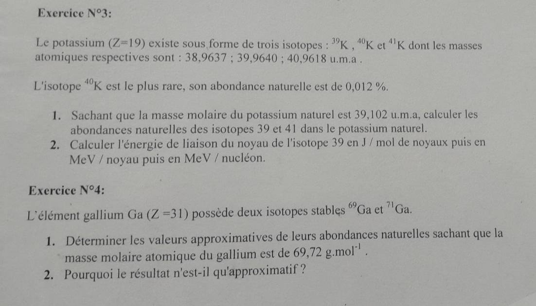 Exercice N°3
Le potassium (Z=19) existe sous forme de trois isotopes : ^39K, ^40K t^(41) K dont les masses 
atomiques respectives sont : 38,9637; 39, 9 640; 40,9618 u.m.a . 
L'isotope^(40)K est le plus rare, son abondance naturelle est de 0,012 %. 
1. Sachant que la masse molaire du potassium naturel est 39,102 u.m.a, calculer les 
abondances naturelles des isotopes 39 et 41 dans le potassium naturel. 
2. Calculer l'énergie de liaison du noyau de l'isotope 39 en J / mol de noyaux puis en 
MeV / noyau puis en MeV / nucléon. 
Exercice N°4. 
L'élément gallium Ga (Z=31) possède deux isotopes stables 69 Ga et^(71)Ga. 
1. Déterminer les valeurs approximatives de leurs abondances naturelles sachant que la 
masse molaire atomique du gallium est de 69, 72g.mol^(-1). 
2. Pourquoi le résultat n'est-il qu'approximatif ?