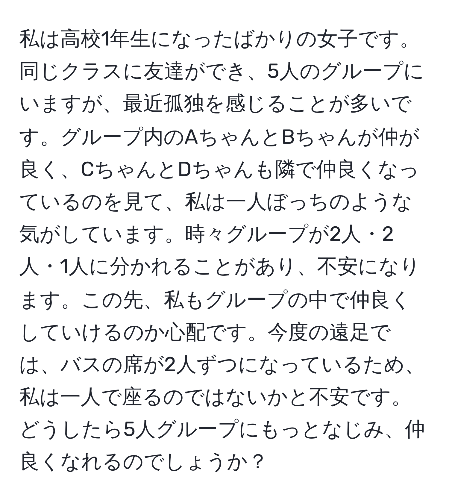 私は高校1年生になったばかりの女子です。同じクラスに友達ができ、5人のグループにいますが、最近孤独を感じることが多いです。グループ内のAちゃんとBちゃんが仲が良く、CちゃんとDちゃんも隣で仲良くなっているのを見て、私は一人ぼっちのような気がしています。時々グループが2人・2人・1人に分かれることがあり、不安になります。この先、私もグループの中で仲良くしていけるのか心配です。今度の遠足では、バスの席が2人ずつになっているため、私は一人で座るのではないかと不安です。どうしたら5人グループにもっとなじみ、仲良くなれるのでしょうか？