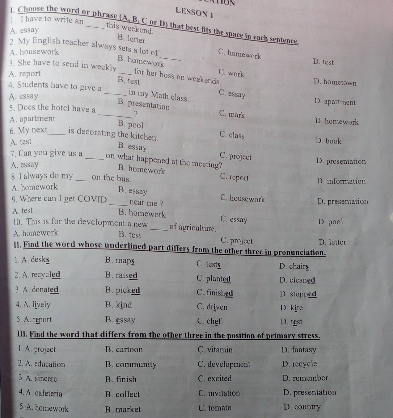 LESSON 1
1. I have to write an
1. Choose the word or phrase (A, B, C or D) that best fits the space in each sentence.
this weekend.
A. essay
2. My English teacher always sets a lot of
B. letter _C. homework
A. housework
D. test
B. homework C. work
3. She have to send in weekly _for her boss on weekends. D. hometown
A. report
B. test C. essay
4. Students have to give a _in my Math class. D. apartment
A. essay
_B. presentation C. mark
5. Does the hotel have a
?
A. apartment D. homework
B. pool C. class
6. My next_ is decorating the kitchen. D. book
A. test
B. essay C. project
7. Can you give us a_ on what happened at the meeting?
A. essay
D. presentation
B. homework C. report
8. I always do my _on the bus.
D. information
A. homework
B. essay C. housework
9. Where can I get COVID _near me ? D. presentation
A. test
B. homework C. essay
D. pool
10. This is for the development a new _of agriculture.
A. homework B. test C. project
D. letter
II. Find the word whose underlined part differs from the other three in pronunciation.
1. A. desks B. maps
C. test D. chairs
2. A. recycled B. raised C. planted D. cleaned
3. A. donated B. picked C. finished D. stopped
4. A. lively B. kind C. driven D. kite
5. A. report B. essay C. chef D. test
III. Find the word that differs from the other three in the position of primary stress.
1. A. project B. cartoon C. vitamin D. fantasy
2. A. education B. community C. development D. recycle
3. A. sincere B. finish C. excited D. remember
4. A. cafeteria B. collect C. invitation D. presentation
5. A. homework B. market C. tomato D. country