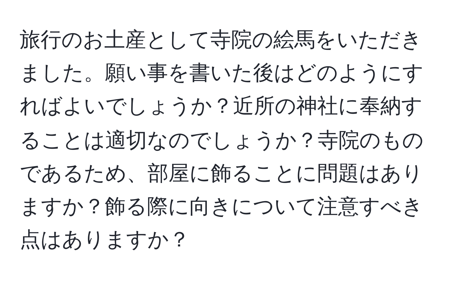 旅行のお土産として寺院の絵馬をいただきました。願い事を書いた後はどのようにすればよいでしょうか？近所の神社に奉納することは適切なのでしょうか？寺院のものであるため、部屋に飾ることに問題はありますか？飾る際に向きについて注意すべき点はありますか？