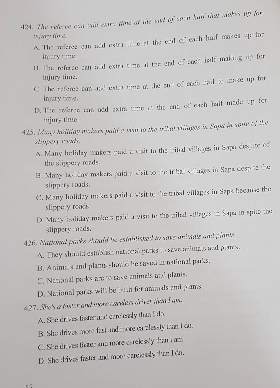 The referee can add extra time at the end of each half that makes up for
injury time.
A. The referee can add extra time at the end of each half makes up for
injury time.
B. The referee can add extra time at the end of each half making up for
injury time.
C. The referee can add extra time at the end of each half to make up for
injury time.
D. The referee can add extra time at the end of each half made up for
injury time.
425. Many holiday makers paid a visit to the tribal villages in Sapa in spite of the
slippery roads.
A. Many holiday makers paid a visit to the tribal villages in Sapa despite of
the slippery roads.
B. Many holiday makers paid a visit to the tribal villages in Sapa despite the
slippery roads.
C. Many holiday makers paid a visit to the tribal villages in Sapa because the
slippery roads.
D. Many holiday makers paid a visit to the tribal villages in Sapa in spite the
slippery roads.
426. National parks should be established to save animals and plants.
A. They should establish national parks to save animals and plants.
B. Animals and plants should be saved in national parks.
C. National parks are to save animals and plants.
D. National parks will be built for animals and plants.
427. She's a faster and more careless driver than I am.
A. She drives faster and carelessly than I do.
B. She drives more fast and more carelessly than I do.
C. She drives faster and more carelessly than I am.
D. She drives faster and more carelessly than I do.
5