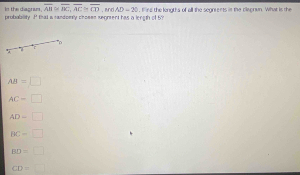 In the diagram, overline AB≌ overline BC, overline AC≌ overline CD , and AD=20. Find the lengths of all the segments in the diagram. What is the
probability P that a randomly chosen segment has a length of 5?
D
A B
C
AB=□
AC=□
AD=□
BC=□
BD=□
CD=□