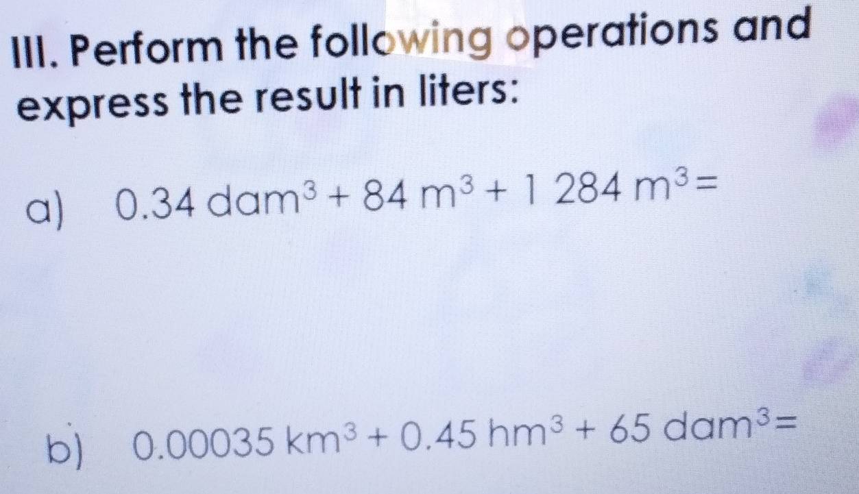 Perform the following operations and 
express the result in liters: 
a) 0.34dam^3+84m^3+1284m^3=
b) 0.00035km^3+0.45hm^3+65dam^3=