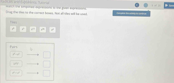 Radicals and Exponents: Tutorial Save 
5 of 25 
Match the simplified expressions to the given expressions. 
Drag the tiles to the correct boxes. Not all tiles will be used. Complete the activity to continue 
Tiles
x^8 x^3 x^(12) x^(36) x^4
Pairs
x^6· x^2 □
(x^4)^2 □
x^6+x^2 □