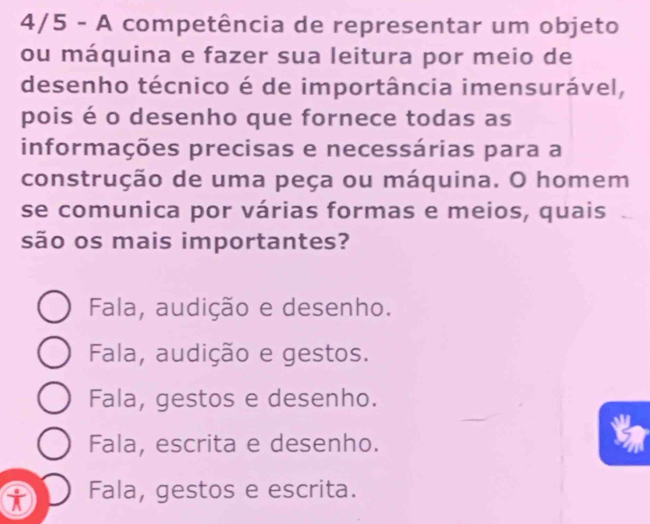 4/5 - A competência de representar um objeto
ou máquina e fazer sua leitura por meio de
desenho técnico é de importância imensurável,
pois é o desenho que fornece todas as
construção de uma peça ou máquina. O homem
se comunica por várias formas e meios, quais
são os mais importantes?
Fala, audição e desenho.
Fala, audição e gestos.
Fala, gestos e desenho.
Fala, escrita e desenho.
t Fala, gestos e escrita.