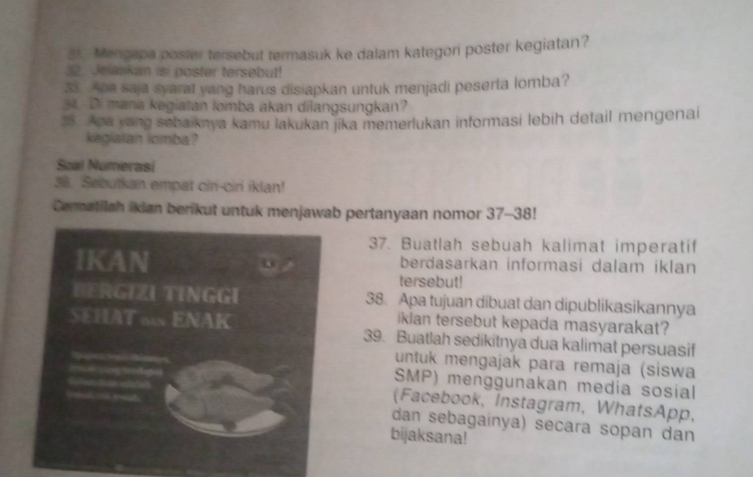 Mengapa poster tersebut termasuk ke dalam kategori poster kegiatan? 
32. Jeiaskan isi poster tersebut! 
33. Apa saja syarat yang harus disiapkan untuk menjadi peserta lomba? 
34. Di mana kegiatan lomba akan dilangsungkan? 
35. Apa yang sebaiknya kamu lakukan jika memerlukan informasi lebih detail mengenai 
kegialan lomba? 
Soal Numerasí 
38. Sebutkan empat cir-ciri iklan! 
Cermatilah ikian berikut untuk menjawab pertanyaan nomor 37-38! 
37. Buatlah sebuah kalimat imperatif 
IKAN berdasarkan informasi dalam iklan 
tersebut! 
BERGIZI TINGGI 38. Apa tujuan dibuat dan dipublikasikannya 
SEHAT ∞ ENAK 
iklan tersebut kepada masyarakat? 
39. Buatlah sedikitnya dua kalimat persuasif 
untuk mengajak para remaja (siswa 
=== ying tethenal 

SMP) menggunakan media sosial 
D 
(Facebook, Instagram, WhatsApp, 
dan sebagainya) secara sopan dan 
bijaksana!