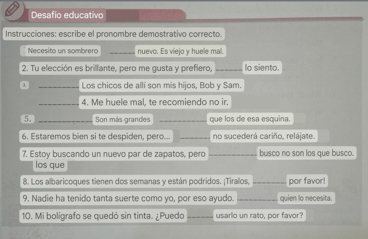 Desafío educativo 
Instrucciones: escribe el pronombre demostrativo correcto. 
Necesito un sombrero _nuevo. Es viejo y huele mal. 
2. Tu elección es brillante, pero me gusta y prefiero, _Io siento. 
3. _Los chicos de allí son mis hijos, Bob y Sam. 
_4. Me huele mal, te recomiendo no ir. 
5. _Son más grandes _que los de esa esquina. 
6. Estaremos bien si te despiden, pero... _no sucederá cariño, relájate. 
7. Estoy buscando un nuevo par de zapatos, pero __busco no son los que busco. 
los que 
8. Los albaricoques tienen dos semanas y están podridos. ¡Tíralos, _por favor! 
9. Nadie ha tenido tanta suerte como yo, por eso ayudo. _quien lo necesita. 
10. Mi bolígrafo se quedó sin tinta. ¿Puedo _usarlo un rato, por favor?